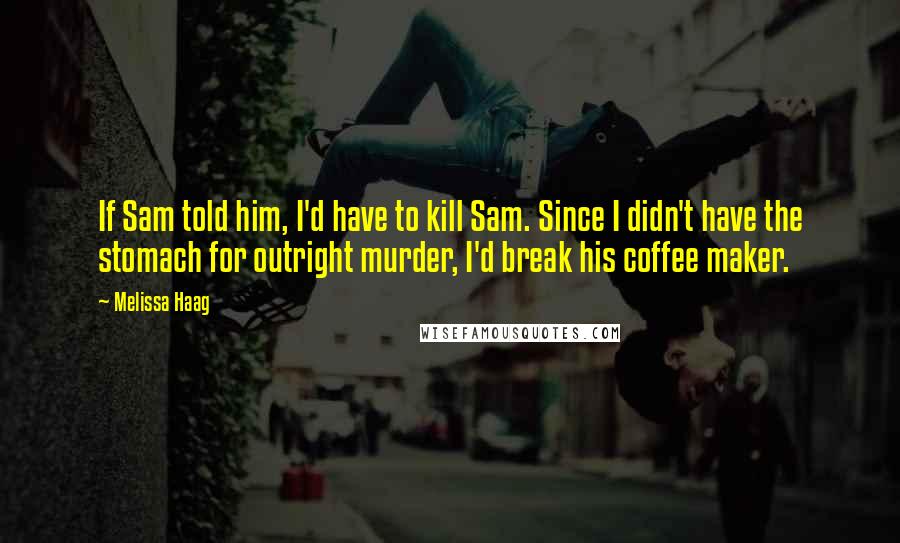 Melissa Haag quotes: If Sam told him, I'd have to kill Sam. Since I didn't have the stomach for outright murder, I'd break his coffee maker.