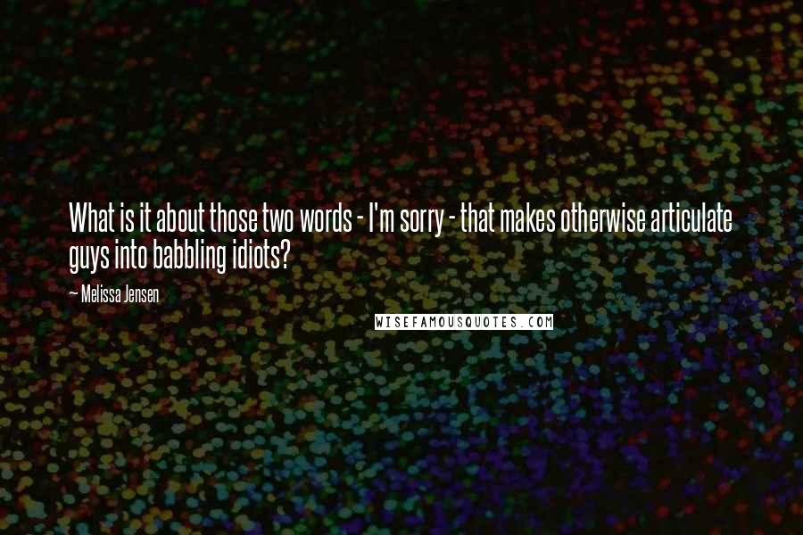 Melissa Jensen quotes: What is it about those two words - I'm sorry - that makes otherwise articulate guys into babbling idiots? Melissa Jensen quotes: What is it about those two words - I'm sorry - that makes otherwise articulate guys into babbling idiots?