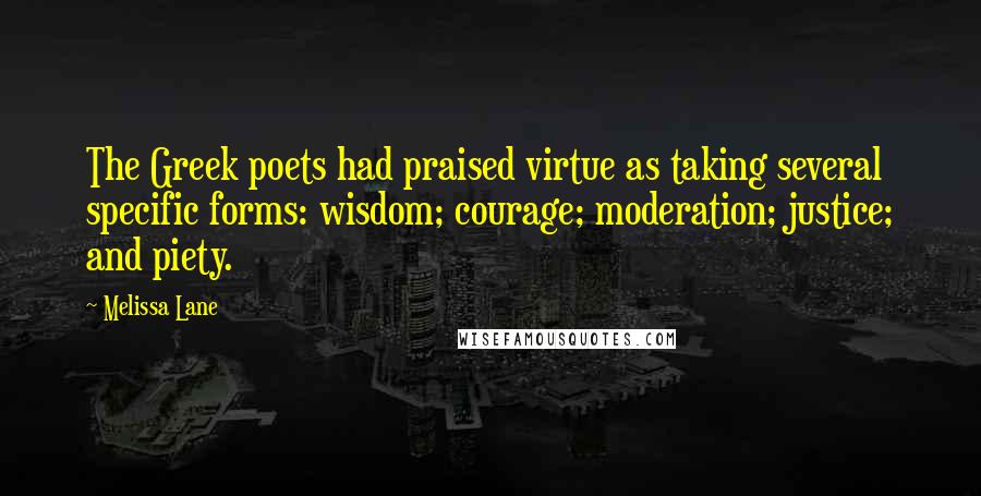 Melissa Lane quotes: The Greek poets had praised virtue as taking several specific forms: wisdom; courage; moderation; justice; and piety. Melissa Lane quotes: The Greek poets had praised virtue as taking several specific forms: wisdom; courage; moderation; justice; and piety.