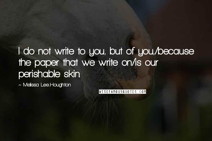 Melissa Lee-Houghton quotes: I do not write to you, but of you,/because the paper that we write on/is our perishable skin.