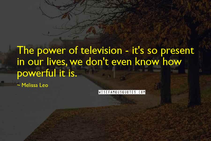 Melissa Leo quotes: The power of television - it's so present in our lives, we don't even know how powerful it is.