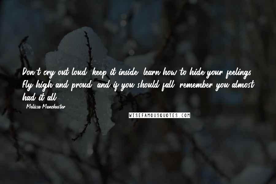 Melissa Manchester quotes: Don't cry out loud, keep it inside, learn how to hide your feelings. Fly high and proud, and if you should fall, remember you almost had it all. Melissa Manchester quotes: Don't cry out loud, keep it inside, learn how to hide your feelings. Fly high and proud, and if you should fall, remember you almost had it all.