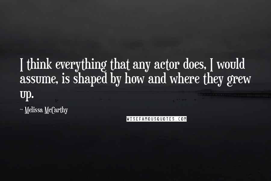 Melissa McCarthy quotes: I think everything that any actor does, I would assume, is shaped by how and where they grew up.