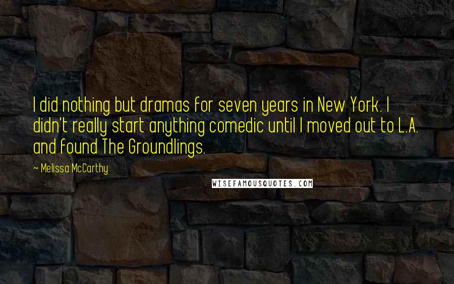 Melissa McCarthy quotes: I did nothing but dramas for seven years in New York. I didn't really start anything comedic until I moved out to L.A. and found The Groundlings. Melissa McCarthy quotes: I did nothing but dramas for seven years in New York. I didn't really start anything comedic until I moved out to L.A. and found The Groundlings.