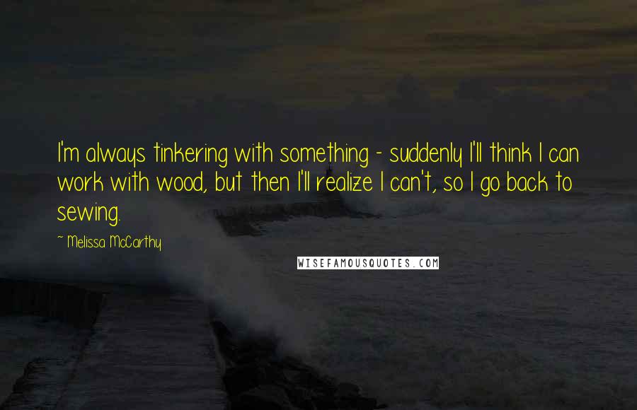 Melissa McCarthy quotes: I'm always tinkering with something - suddenly I'll think I can work with wood, but then I'll realize I can't, so I go back to sewing.