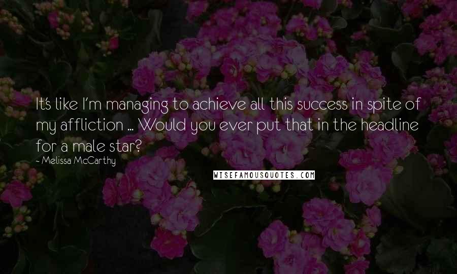 Melissa McCarthy quotes: It's like I'm managing to achieve all this success in spite of my affliction ... Would you ever put that in the headline for a male star?