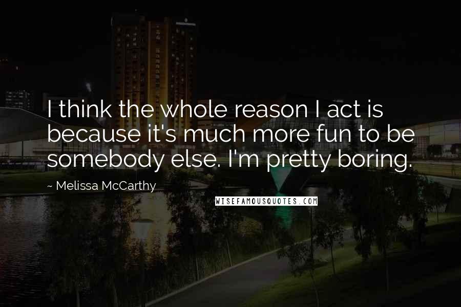 Melissa McCarthy quotes: I think the whole reason I act is because it's much more fun to be somebody else. I'm pretty boring.