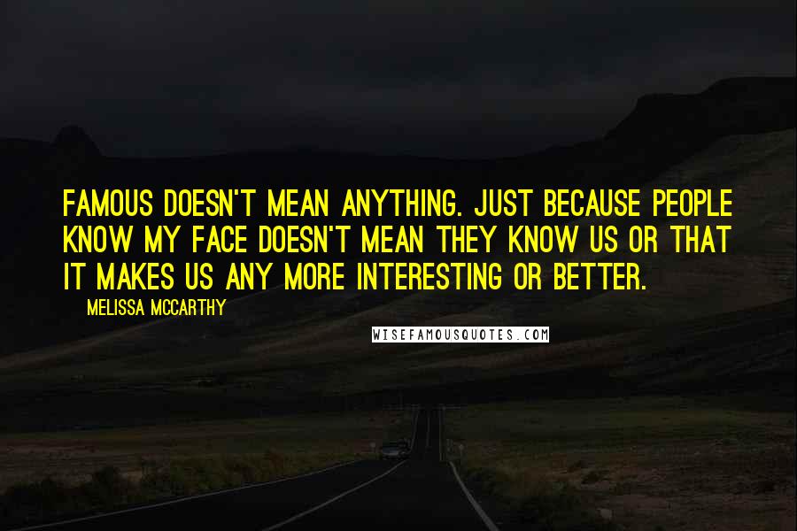 Melissa McCarthy quotes: Famous doesn't mean anything. Just because people know my face doesn't mean they know us or that it makes us any more interesting or better.