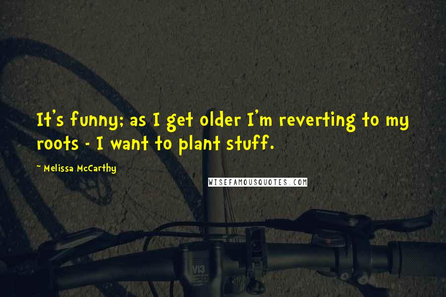Melissa McCarthy quotes: It's funny; as I get older I'm reverting to my roots - I want to plant stuff.