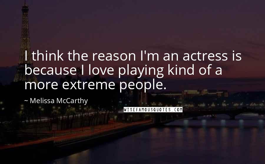 Melissa McCarthy quotes: I think the reason I'm an actress is because I love playing kind of a more extreme people.