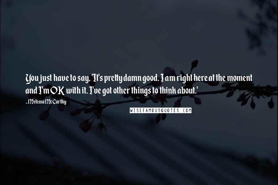 Melissa McCarthy quotes: You just have to say, 'It's pretty damn good. I am right here at the moment and I'm OK with it. I've got other things to think about.'