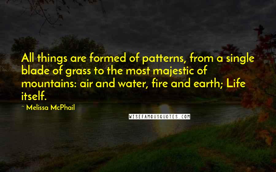 Melissa McPhail quotes: All things are formed of patterns, from a single blade of grass to the most majestic of mountains: air and water, fire and earth; Life itself. Melissa McPhail quotes: All things are formed of patterns, from a single blade of grass to the most majestic of mountains: air and water, fire and earth; Life itself.