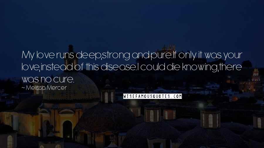 Melissa Mercer quotes: My love runs deep,strong and pure.If only it was your love,instead of this disease.I could die knowing,there was no cure.