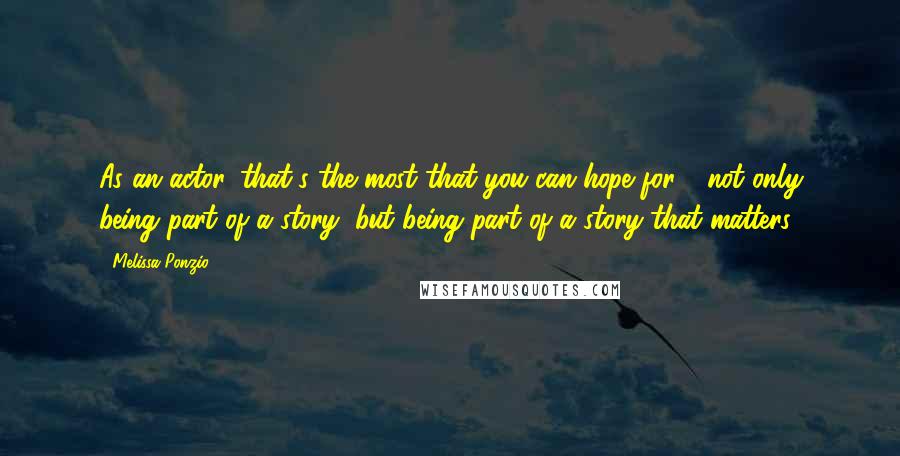 Melissa Ponzio quotes: As an actor, that's the most that you can hope for - not only being part of a story, but being part of a story that matters.