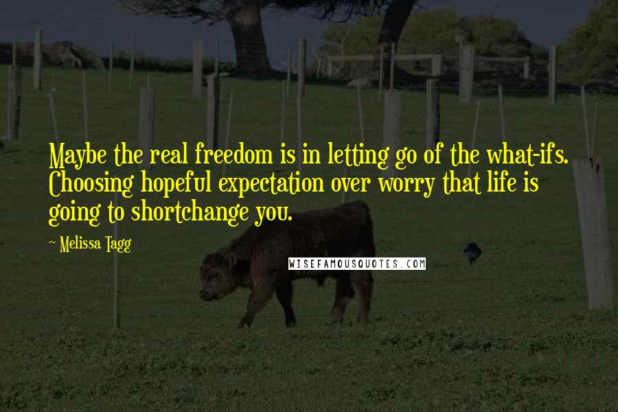 Melissa Tagg quotes: Maybe the real freedom is in letting go of the what-ifs. Choosing hopeful expectation over worry that life is going to shortchange you.