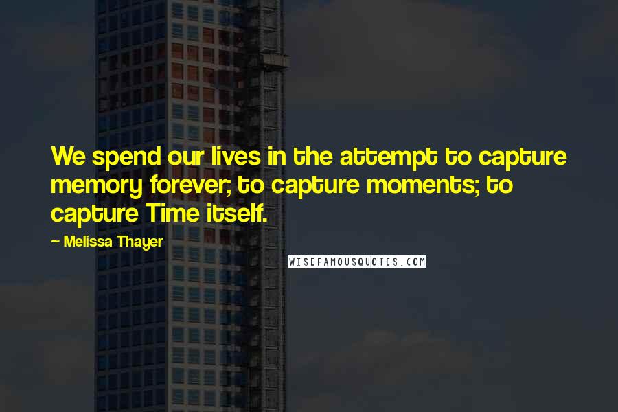 Melissa Thayer quotes: We spend our lives in the attempt to capture memory forever; to capture moments; to capture Time itself. Melissa Thayer quotes: We spend our lives in the attempt to capture memory forever; to capture moments; to capture Time itself.