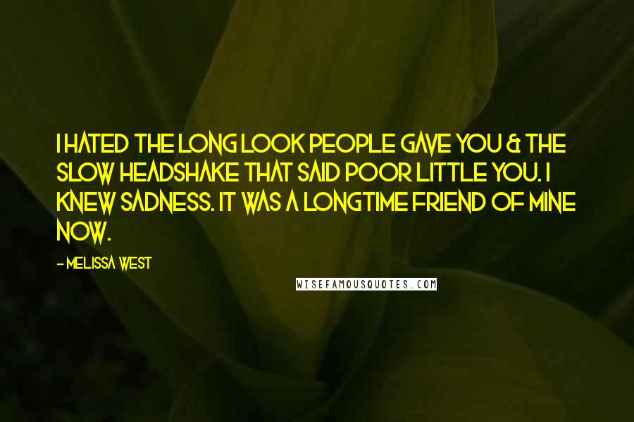 Melissa West quotes: I hated the long look people gave you & the slow headshake that said poor little you. I knew sadness. It was a longtime friend of mine now. Melissa West quotes: I hated the long look people gave you & the slow headshake that said poor little you. I knew sadness. It was a longtime friend of mine now.