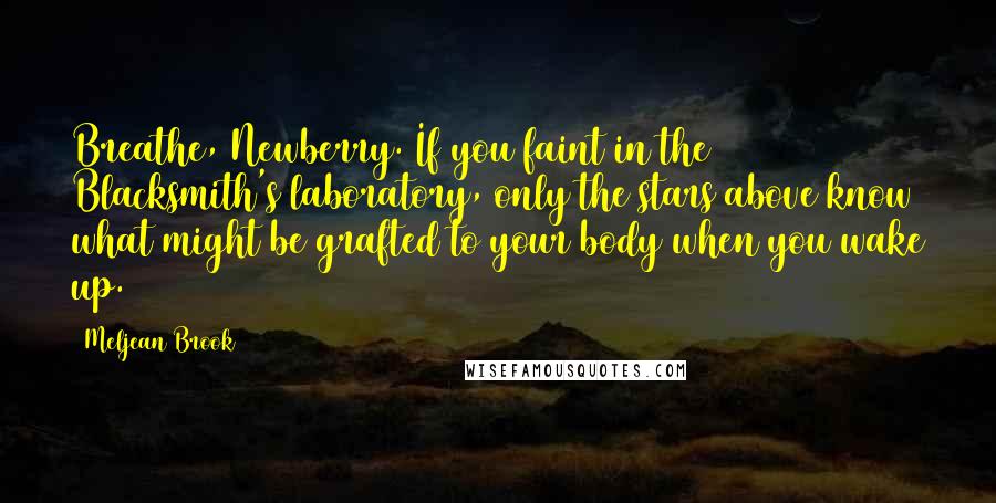 Meljean Brook quotes: Breathe, Newberry. If you faint in the Blacksmith's laboratory, only the stars above know what might be grafted to your body when you wake up. Meljean Brook quotes: Breathe, Newberry. If you faint in the Blacksmith's laboratory, only the stars above know what might be grafted to your body when you wake up.