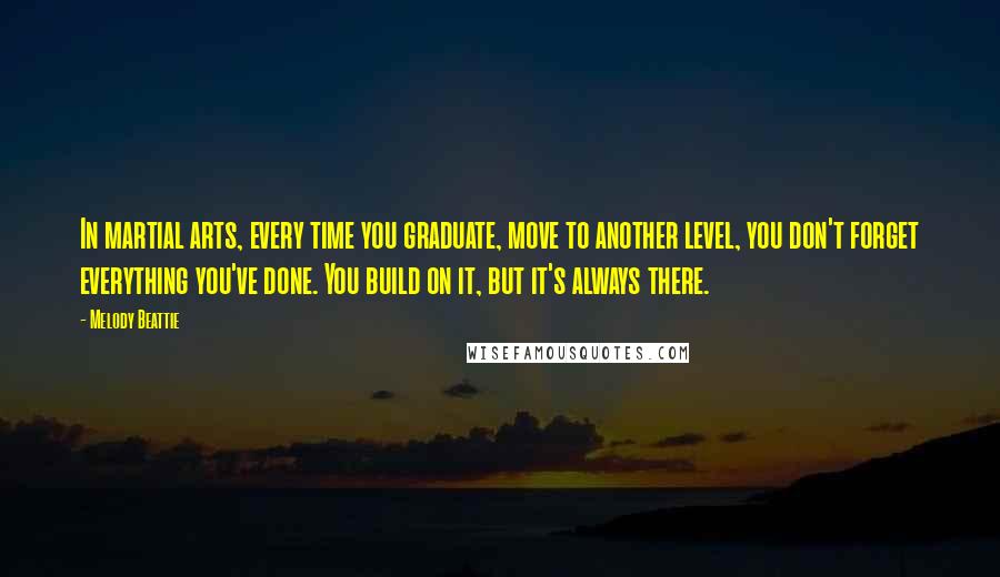 Melody Beattie quotes: In martial arts, every time you graduate, move to another level, you don't forget everything you've done. You build on it, but it's always there.
