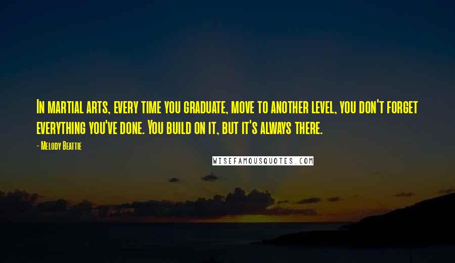 Melody Beattie quotes: In martial arts, every time you graduate, move to another level, you don't forget everything you've done. You build on it, but it's always there. Melody Beattie quotes: In martial arts, every time you graduate, move to another level, you don't forget everything you've done. You build on it, but it's always there.