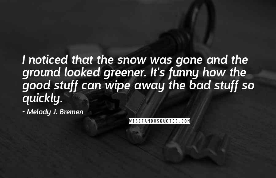 Melody J. Bremen quotes: I noticed that the snow was gone and the ground looked greener. It's funny how the good stuff can wipe away the bad stuff so quickly.