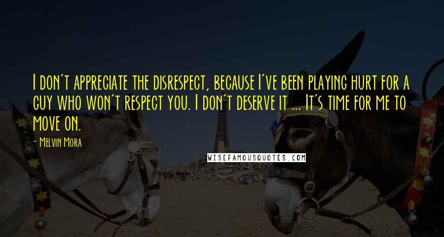 Melvin Mora quotes: I don't appreciate the disrespect, because I've been playing hurt for a guy who won't respect you. I don't deserve it ... It's time for me to move on.