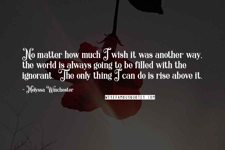 Melyssa Winchester quotes: No matter how much I wish it was another way, the world is always going to be filled with the ignorant. The only thing I can do is rise above