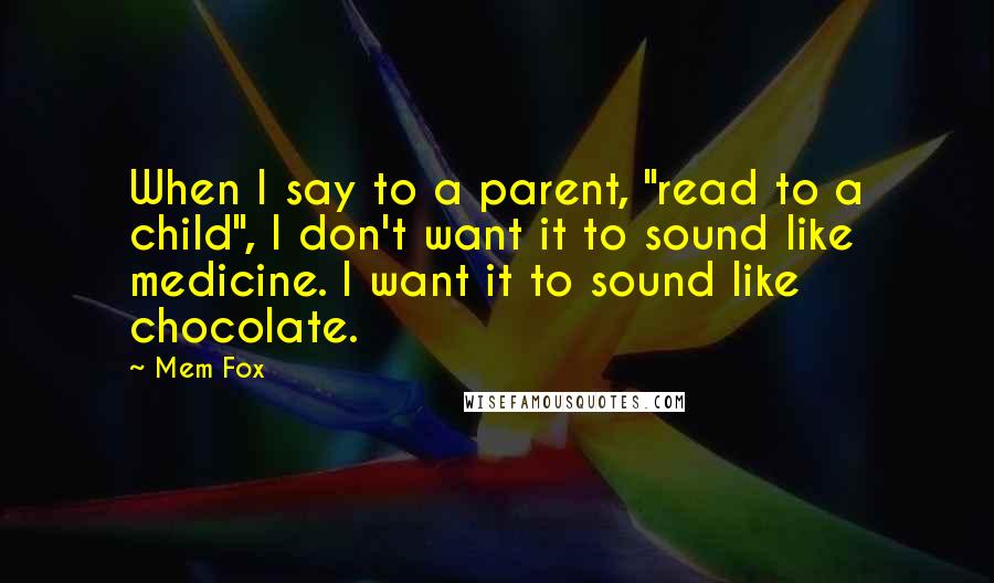 Mem Fox quotes: When I say to a parent, "read to a child", I don't want it to sound like medicine. I want it to sound like chocolate.