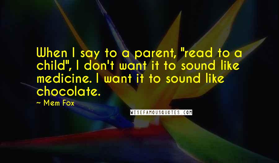 Mem Fox quotes: When I say to a parent, "read to a child", I don't want it to sound like medicine. I want it to sound like chocolate. Mem Fox quotes: When I say to a parent, "read to a child", I don't want it to sound like medicine. I want it to sound like chocolate.