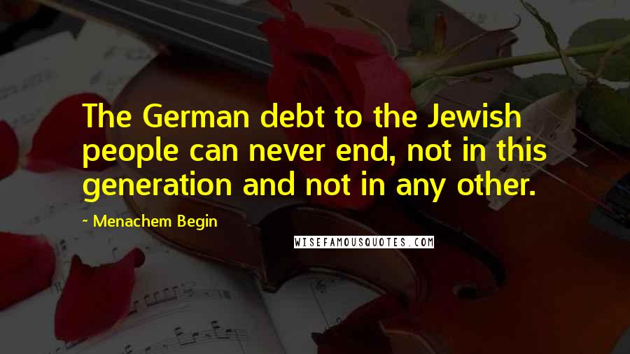 Menachem Begin quotes: The German debt to the Jewish people can never end, not in this generation and not in any other.