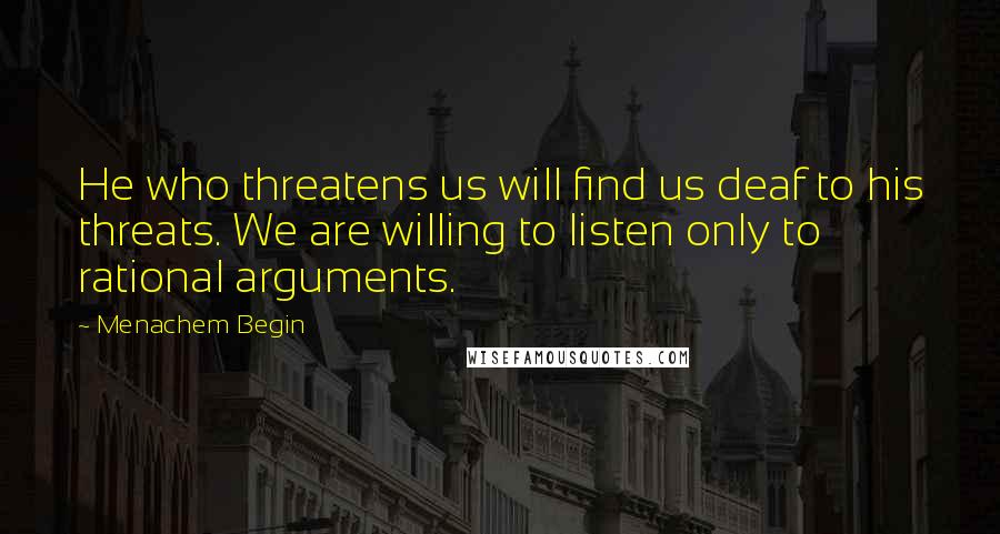 Menachem Begin quotes: He who threatens us will find us deaf to his threats. We are willing to listen only to rational arguments.