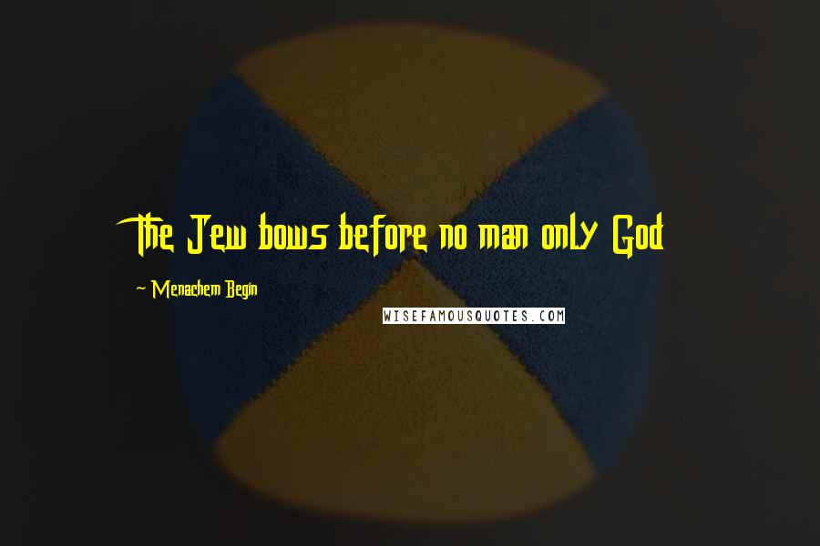 Menachem Begin quotes: The Jew bows before no man only God