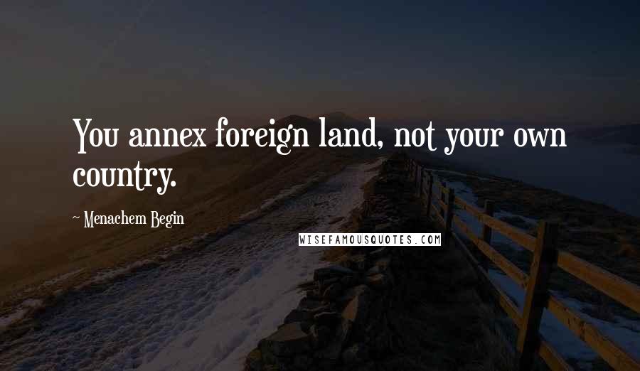 Menachem Begin quotes: You annex foreign land, not your own country.
