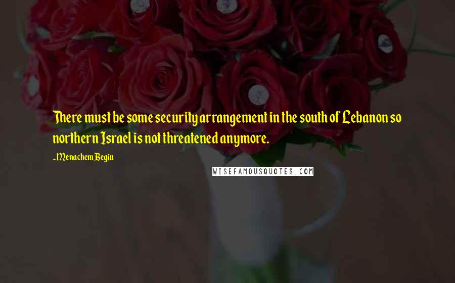 Menachem Begin quotes: There must be some security arrangement in the south of Lebanon so northern Israel is not threatened anymore.