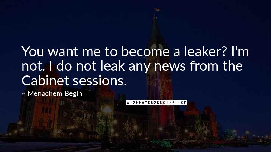 Menachem Begin quotes: You want me to become a leaker? I'm not. I do not leak any news from the Cabinet sessions.