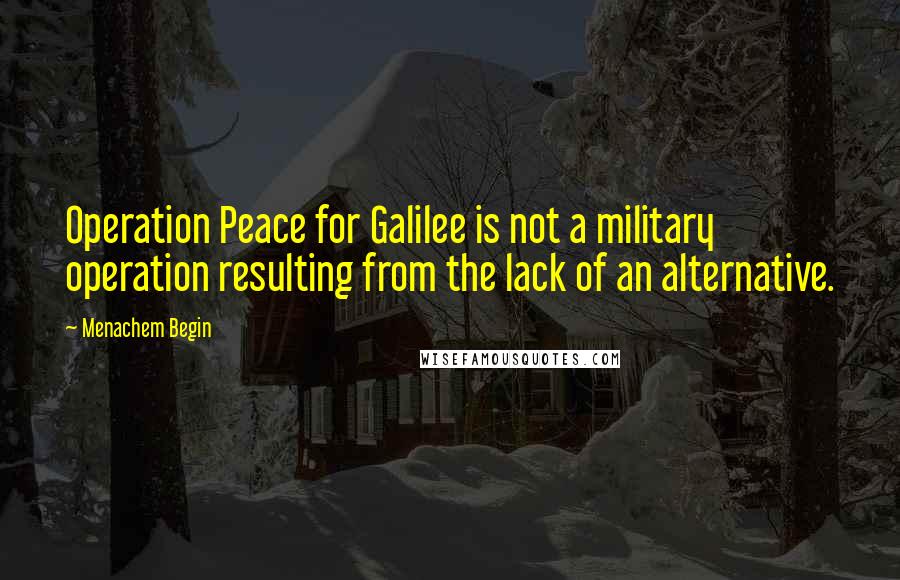 Menachem Begin quotes: Operation Peace for Galilee is not a military operation resulting from the lack of an alternative.