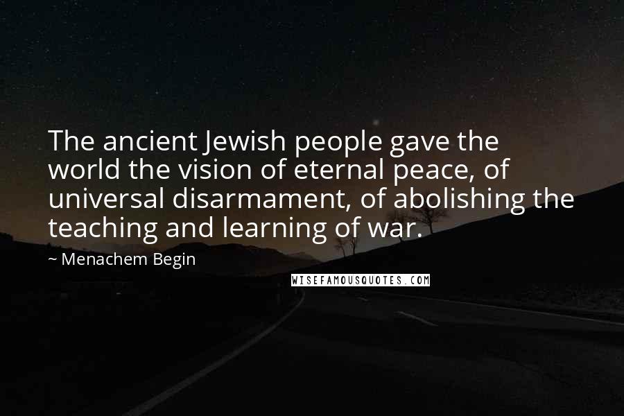 Menachem Begin quotes: The ancient Jewish people gave the world the vision of eternal peace, of universal disarmament, of abolishing the teaching and learning of war.