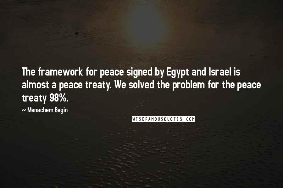 Menachem Begin quotes: The framework for peace signed by Egypt and Israel is almost a peace treaty. We solved the problem for the peace treaty 98%.