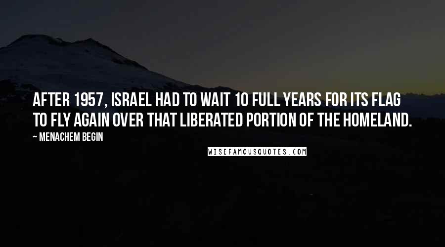 Menachem Begin quotes: After 1957, Israel had to wait 10 full years for its flag to fly again over that liberated portion of the homeland.