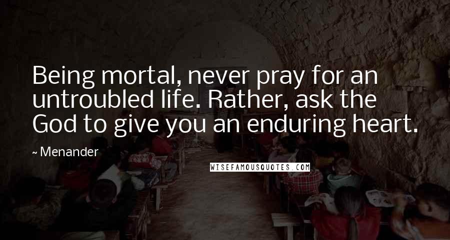 Menander quotes: Being mortal, never pray for an untroubled life. Rather, ask the God to give you an enduring heart.
