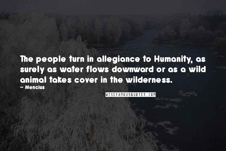 Mencius quotes: The people turn in allegiance to Humanity, as surely as water flows downward or as a wild animal takes cover in the wilderness. Mencius quotes: The people turn in allegiance to Humanity, as surely as water flows downward or as a wild animal takes cover in the wilderness.