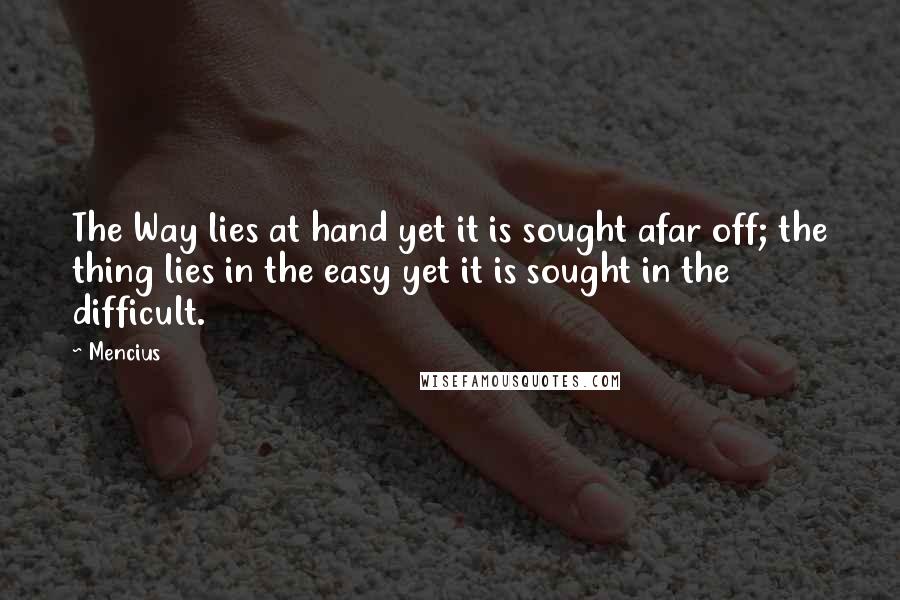 Mencius quotes: The Way lies at hand yet it is sought afar off; the thing lies in the easy yet it is sought in the difficult.