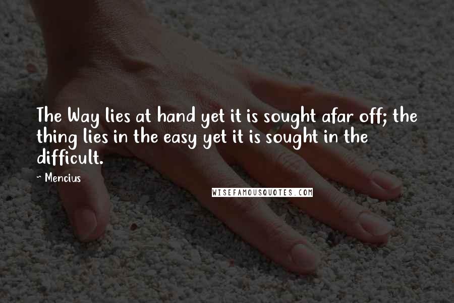 Mencius quotes: The Way lies at hand yet it is sought afar off; the thing lies in the easy yet it is sought in the difficult. Mencius quotes: The Way lies at hand yet it is sought afar off; the thing lies in the easy yet it is sought in the difficult.