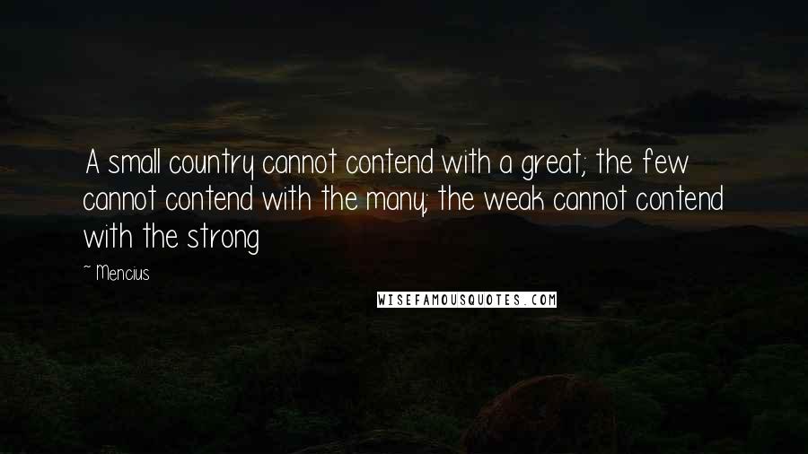 Mencius quotes: A small country cannot contend with a great; the few cannot contend with the many; the weak cannot contend with the strong Mencius quotes: A small country cannot contend with a great; the few cannot contend with the many; the weak cannot contend with the strong