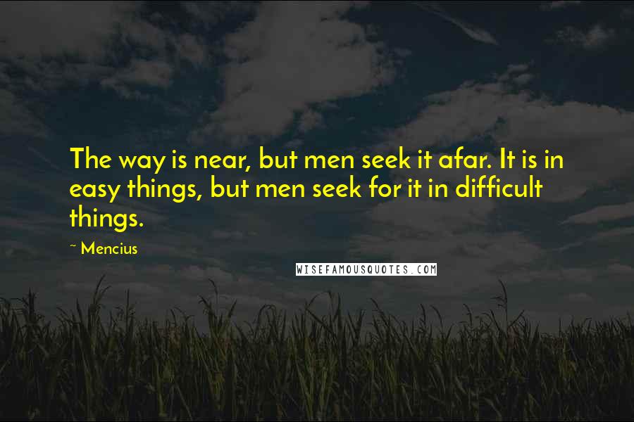 Mencius quotes: The way is near, but men seek it afar. It is in easy things, but men seek for it in difficult things. Mencius quotes: The way is near, but men seek it afar. It is in easy things, but men seek for it in difficult things.