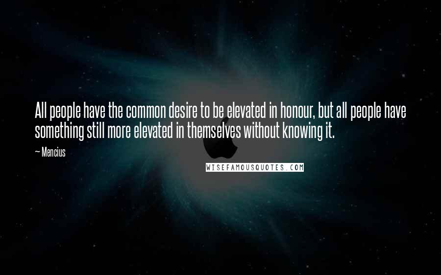 Mencius quotes: All people have the common desire to be elevated in honour, but all people have something still more elevated in themselves without knowing it. Mencius quotes: All people have the common desire to be elevated in honour, but all people have something still more elevated in themselves without knowing it.