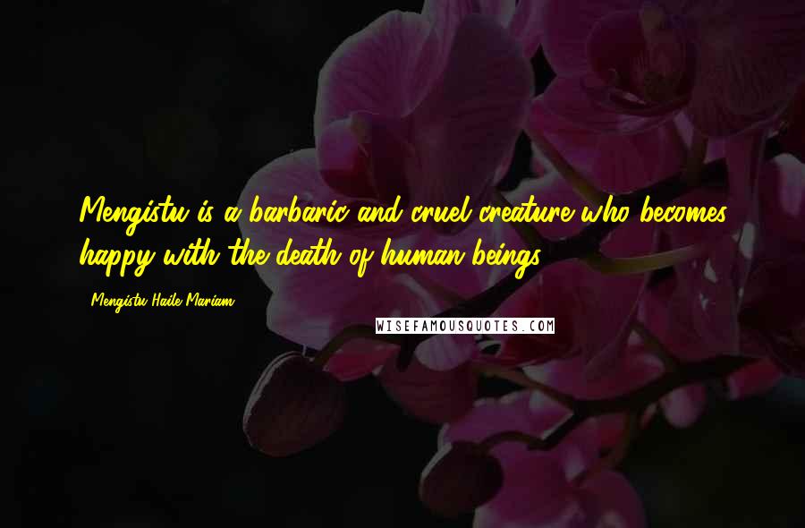 Mengistu Haile Mariam quotes: Mengistu is a barbaric and cruel creature who becomes happy with the death of human beings.