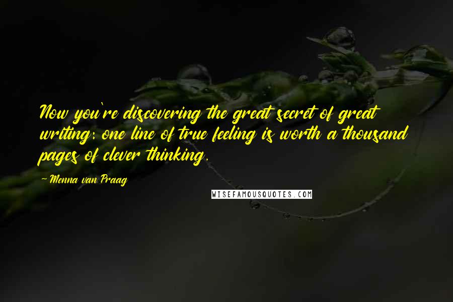 Menna Van Praag quotes: Now you're discovering the great secret of great writing: one line of true feeling is worth a thousand pages of clever thinking.