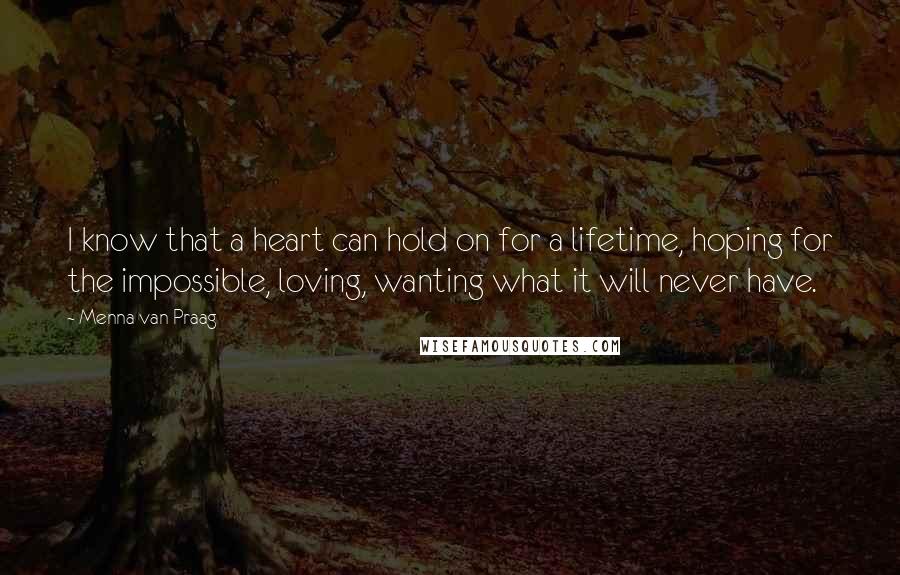 Menna Van Praag quotes: I know that a heart can hold on for a lifetime, hoping for the impossible, loving, wanting what it will never have.