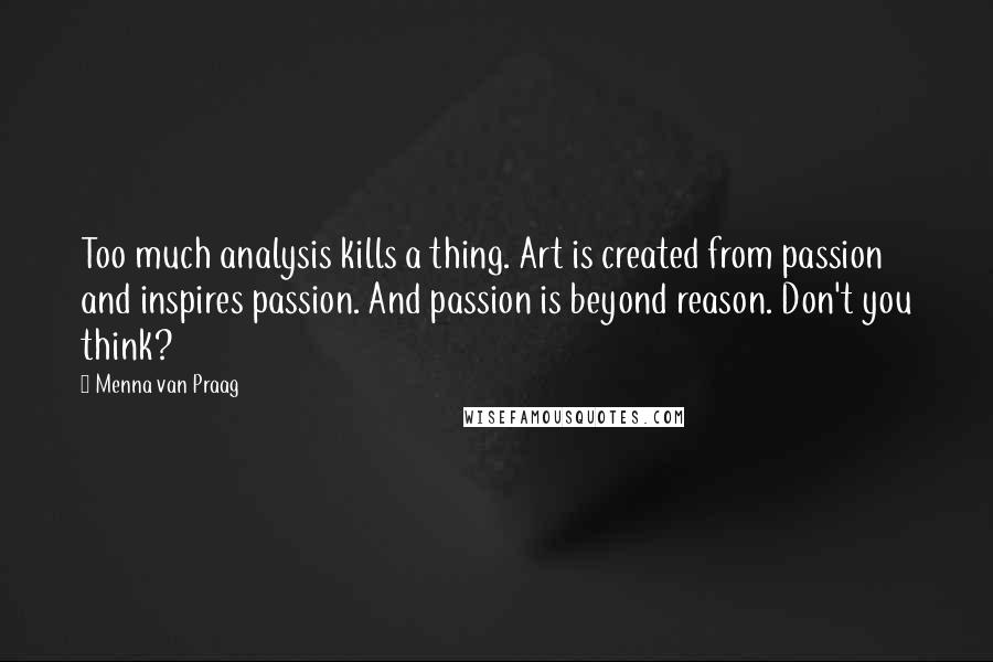 Menna Van Praag quotes: Too much analysis kills a thing. Art is created from passion and inspires passion. And passion is beyond reason. Don't you think?